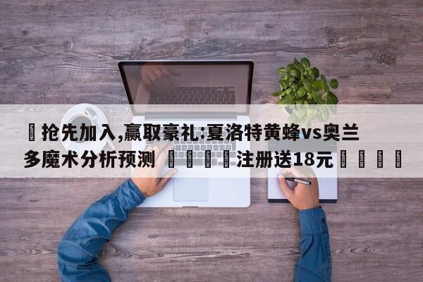 ✅抢先加入,赢取豪礼:夏洛特黄蜂vs奥兰多魔术分析预测 🏆注册送18元🎁