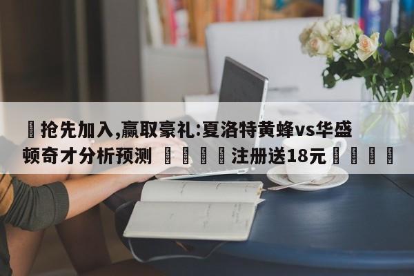✅抢先加入,赢取豪礼:夏洛特黄蜂vs华盛顿奇才分析预测 🏆注册送18元🎁