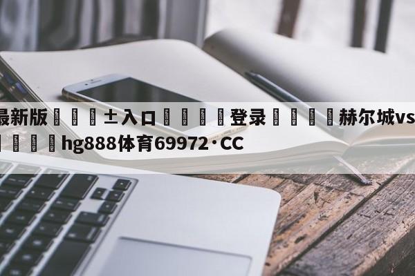🥀最新版🎱入口🐔登录🚭赫尔城vs诺丁汉比分预测 🏆hg888体育69972·CC🎁